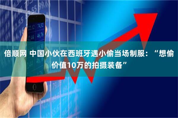 倍顺网 中国小伙在西班牙遇小偷当场制服：“想偷价值10万的拍摄装备”