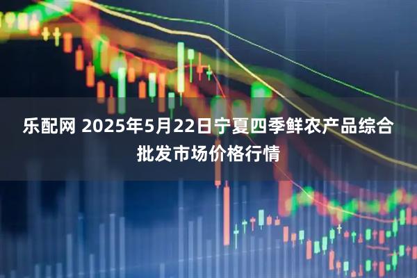 乐配网 2025年5月22日宁夏四季鲜农产品综合批发市场价格行情