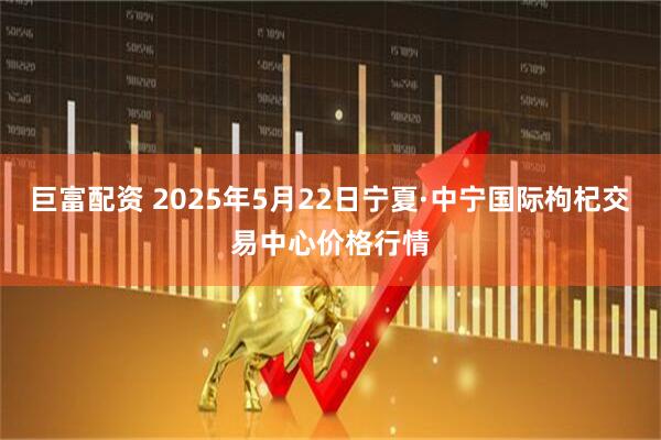 巨富配资 2025年5月22日宁夏·中宁国际枸杞交易中心价格行情
