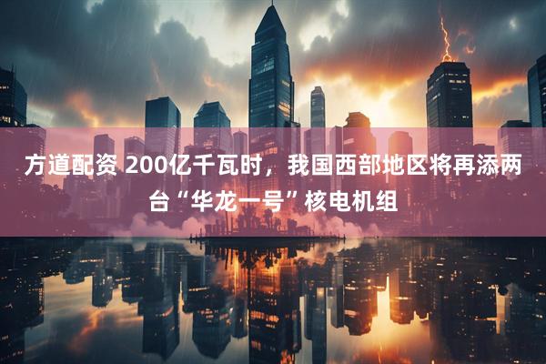 方道配资 200亿千瓦时，我国西部地区将再添两台“华龙一号”核电机组
