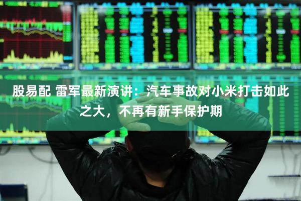 股易配 雷军最新演讲：汽车事故对小米打击如此之大，不再有新手保护期