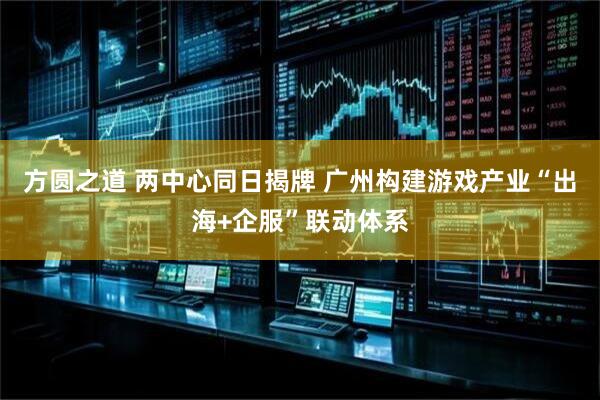 方圆之道 两中心同日揭牌 广州构建游戏产业“出海+企服”联动体系