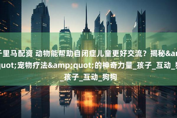 千里马配资 动物能帮助自闭症儿童更好交流？揭秘&quot;宠物疗法&quot;的神奇力量_孩子_互动_狗狗