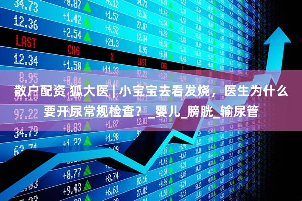 散户配资 狐大医 | 小宝宝去看发烧，医生为什么要开尿常规检查？_婴儿_膀胱_输尿管