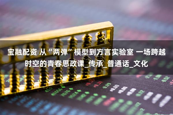 宝融配资 从“两弹”模型到方言实验室 一场跨越时空的青春思政课_传承_普通话_文化