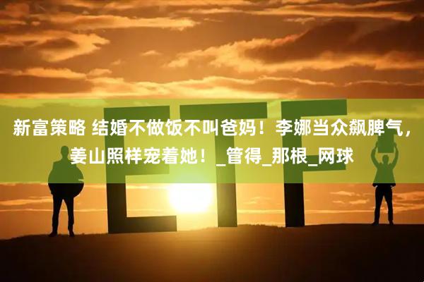新富策略 结婚不做饭不叫爸妈！李娜当众飙脾气，姜山照样宠着她！_管得_那根_网球