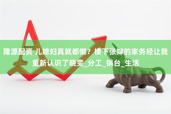 隆源配资 儿媳妇真就都懒？楼下张婶的家务经让我重新认识了晓雯_分工_锅台_生活