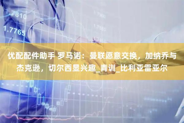 优配配件助手 罗马诺：曼联愿意交换，加纳乔与杰克逊，切尔西显兴趣_青训_比利亚雷亚尔