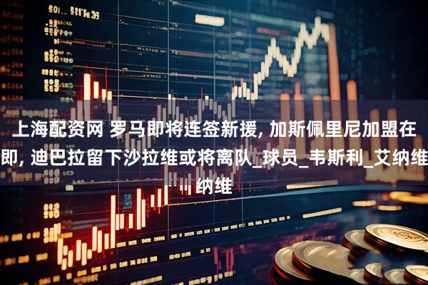上海配资网 罗马即将连签新援, 加斯佩里尼加盟在即, 迪巴拉留下沙拉维或将离队_球员_韦斯利_艾纳维