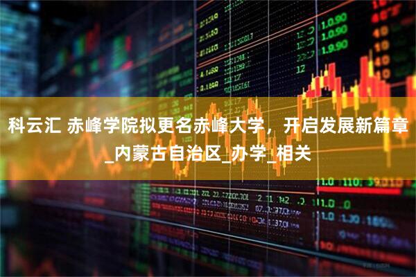 科云汇 赤峰学院拟更名赤峰大学，开启发展新篇章_内蒙古自治区_办学_相关