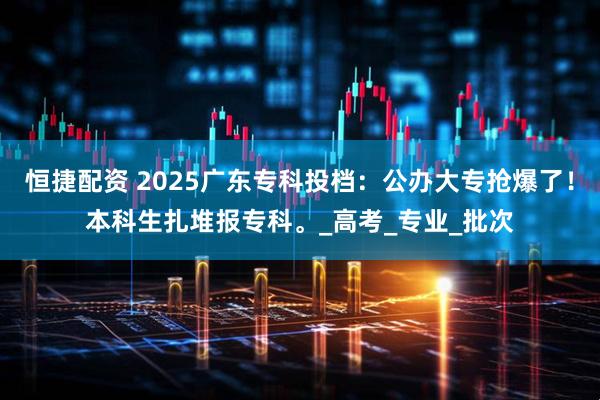 恒捷配资 2025广东专科投档：公办大专抢爆了！本科生扎堆报专科。_高考_专业_批次