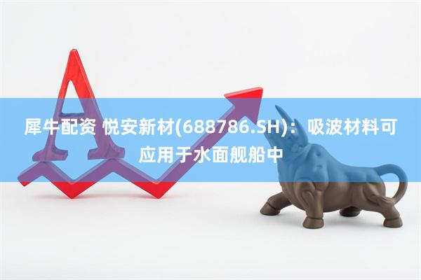 犀牛配资 悦安新材(688786.SH)：吸波材料可应用于水面舰船中