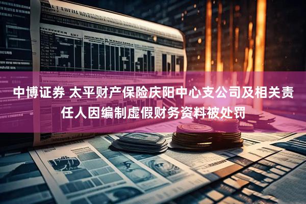 中博证券 太平财产保险庆阳中心支公司及相关责任人因编制虚假财务资料被处罚