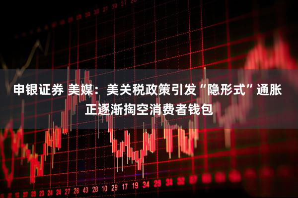 申银证券 美媒：美关税政策引发“隐形式”通胀 正逐渐掏空消费者钱包