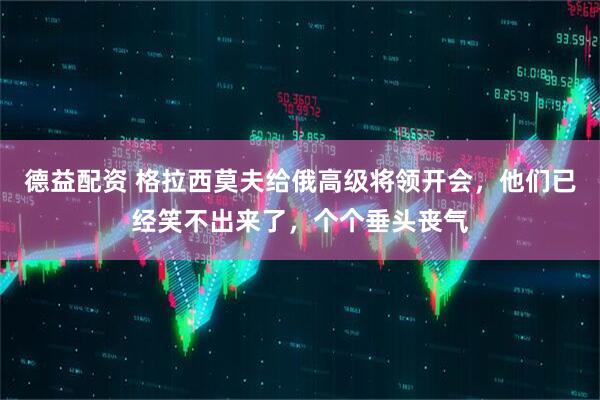 德益配资 格拉西莫夫给俄高级将领开会，他们已经笑不出来了，个个垂头丧气