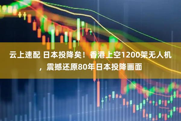 云上速配 日本投降矣！香港上空1200架无人机，震撼还原80年日本投降画面