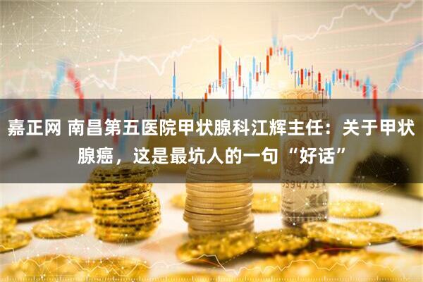 嘉正网 南昌第五医院甲状腺科江辉主任：关于甲状腺癌，这是最坑人的一句 “好话”