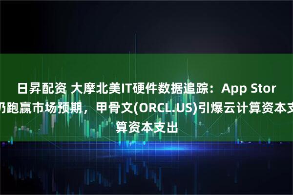日昇配资 大摩北美IT硬件数据追踪:App Store 仍跑赢市场预期,甲骨文(ORCL.US)引爆云计算资本支出