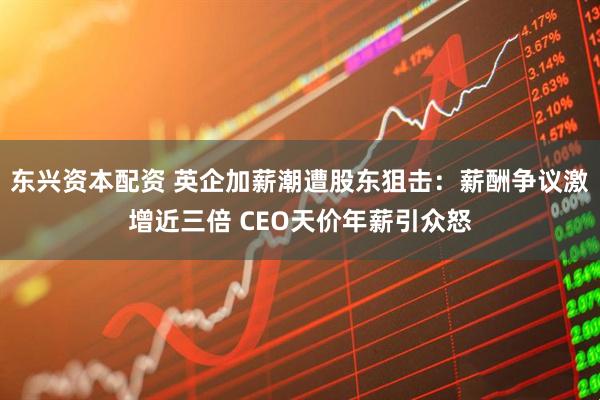 东兴资本配资 英企加薪潮遭股东狙击：薪酬争议激增近三倍 CEO天价年薪引众怒